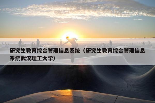 研究生教育综合管理信息系统（研究生教育综合管理信息系统武汉理工大学）