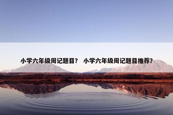 小学六年级周记题目？ 小学六年级周记题目推荐？