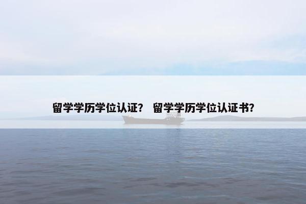 留学学历学位认证？ 留学学历学位认证书？