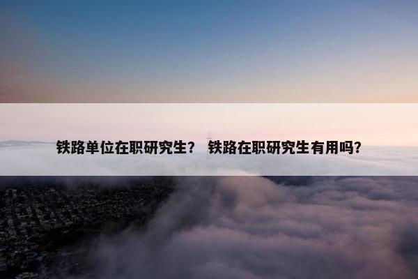 铁路单位在职研究生？ 铁路在职研究生有用吗？