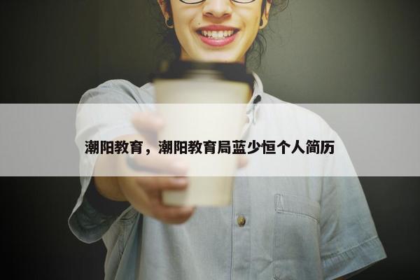 潮阳教育，潮阳教育局蓝少恒个人简历