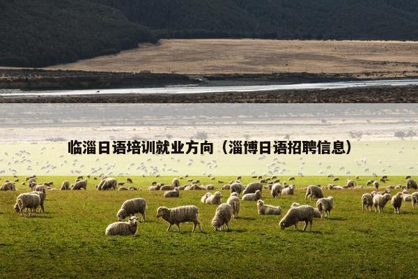 临淄日语培训就业方向（淄博日语招聘信息）