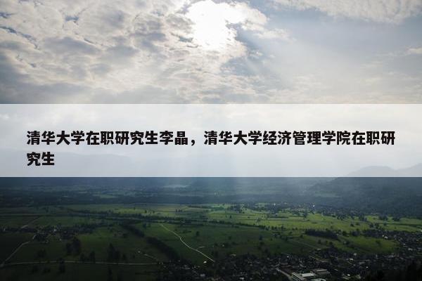 清华大学在职研究生李晶，清华大学经济管理学院在职研究生