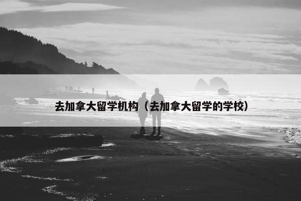 去加拿大留学机构（去加拿大留学的学校）