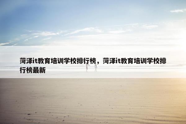 菏泽it教育培训学校排行榜，菏泽it教育培训学校排行榜最新