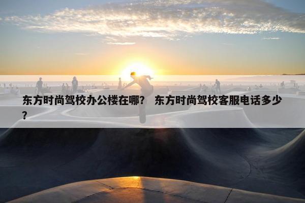 东方时尚驾校办公楼在哪？ 东方时尚驾校客服电话多少？