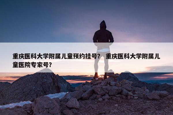 重庆医科大学附属儿童预约挂号？ 重庆医科大学附属儿童医院专家号？
