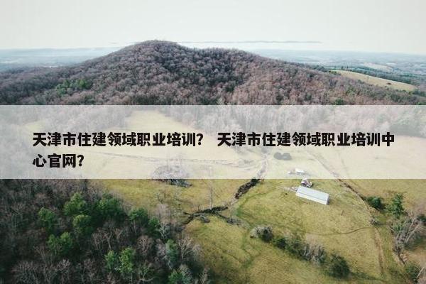 天津市住建领域职业培训？ 天津市住建领域职业培训中心官网？