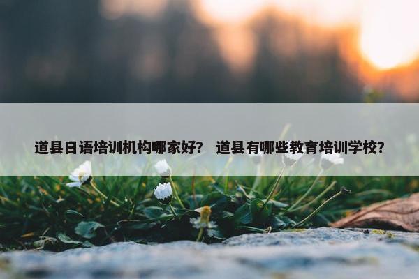 道县日语培训机构哪家好？ 道县有哪些教育培训学校？