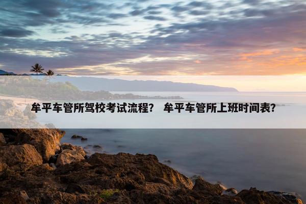 牟平车管所驾校考试流程？ 牟平车管所上班时间表？