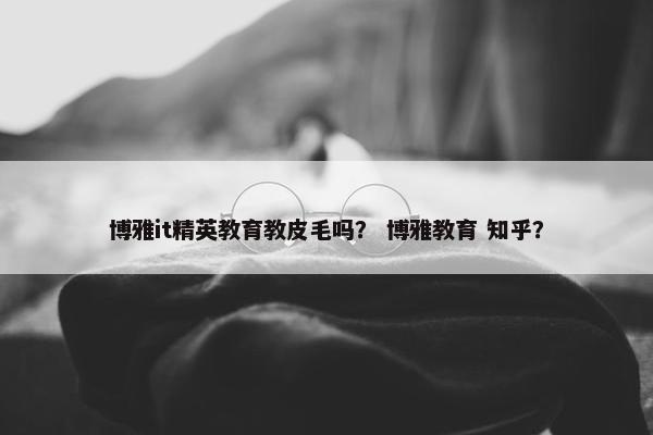 博雅it精英教育教皮毛吗？ 博雅教育 知乎？