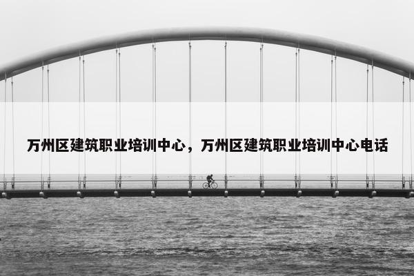 万州区建筑职业培训中心，万州区建筑职业培训中心电话