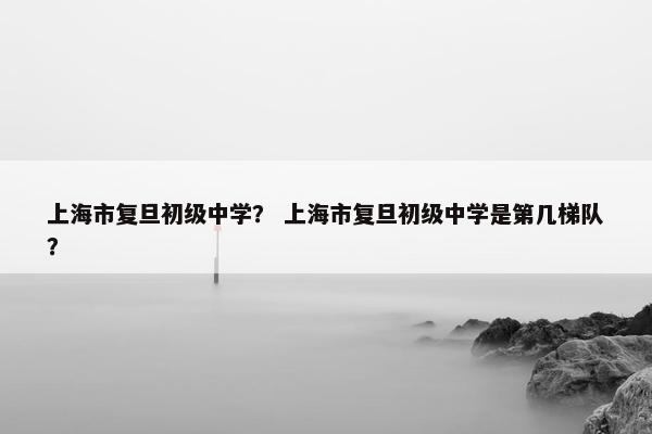 上海市复旦初级中学？ 上海市复旦初级中学是第几梯队？