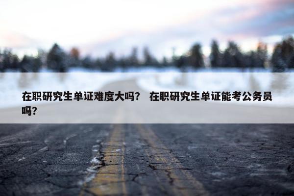 在职研究生单证难度大吗？ 在职研究生单证能考公务员吗？