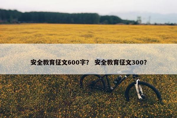 安全教育征文600字？ 安全教育征文300？