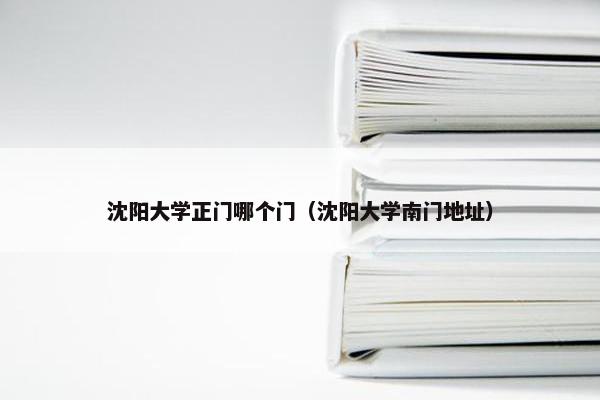 沈阳大学正门哪个门（沈阳大学南门地址）