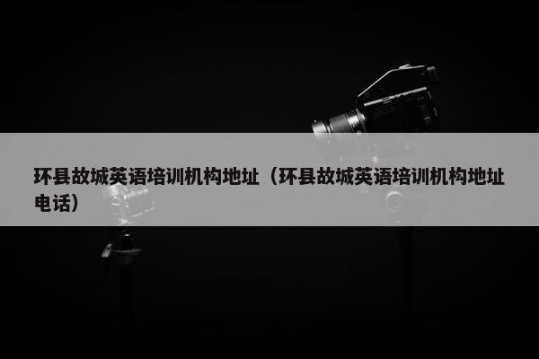 环县故城英语培训机构地址（环县故城英语培训机构地址电话）