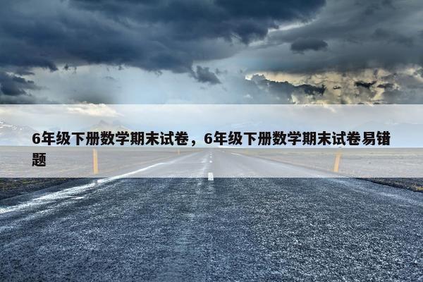 6年级下册数学期末试卷，6年级下册数学期末试卷易错题