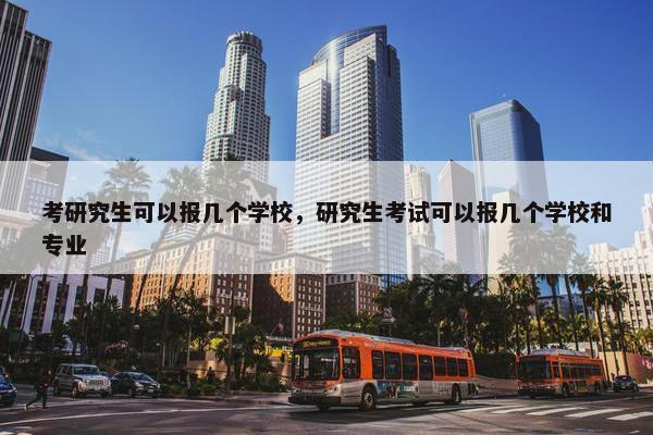 考研究生可以报几个学校，研究生考试可以报几个学校和专业