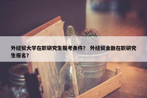 外经贸大学在职研究生报考条件？ 外经贸金融在职研究生报名？