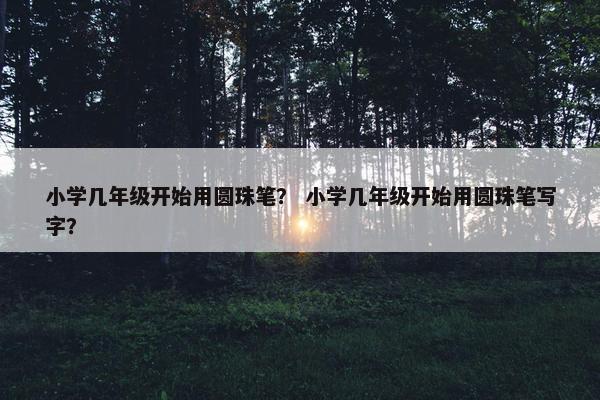 小学几年级开始用圆珠笔？ 小学几年级开始用圆珠笔写字？
