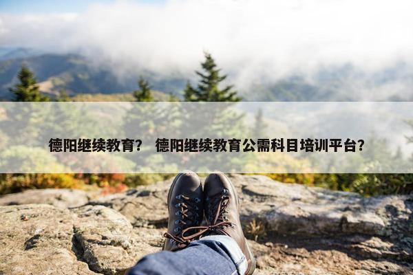 德阳继续教育？ 德阳继续教育公需科目培训平台？