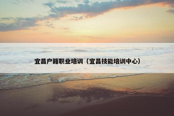 宜昌户籍职业培训（宜昌技能培训中心）