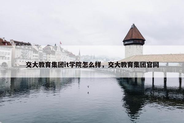 交大教育集团it学院怎么样，交大教育集团官网