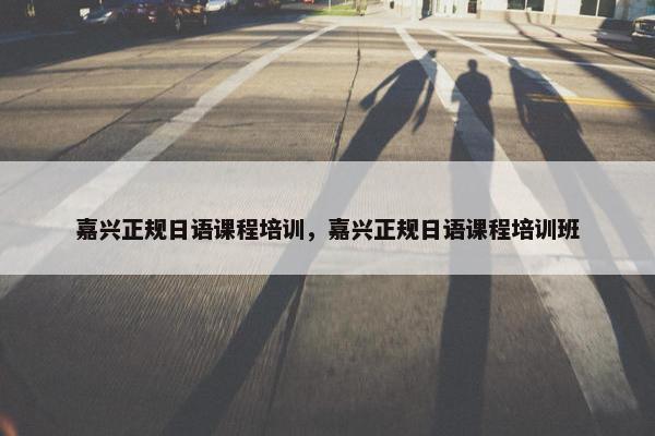 嘉兴正规日语课程培训，嘉兴正规日语课程培训班