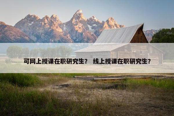 可网上授课在职研究生？ 线上授课在职研究生？