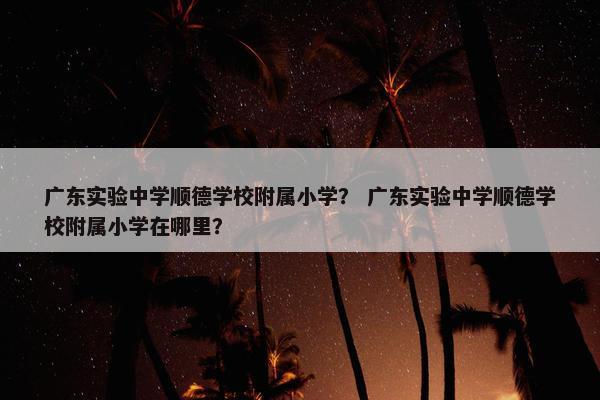 广东实验中学顺德学校附属小学？ 广东实验中学顺德学校附属小学在哪里？