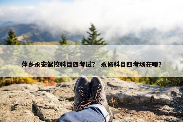 萍乡永安驾校科目四考试？ 永修科目四考场在哪？