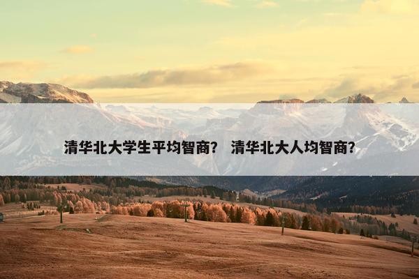 清华北大学生平均智商？ 清华北大人均智商？