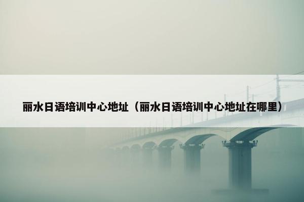 丽水日语培训中心地址（丽水日语培训中心地址在哪里）