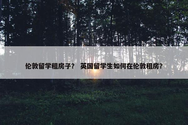 伦敦留学租房子？ 英国留学生如何在伦敦租房？