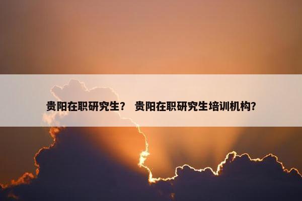 贵阳在职研究生？ 贵阳在职研究生培训机构？