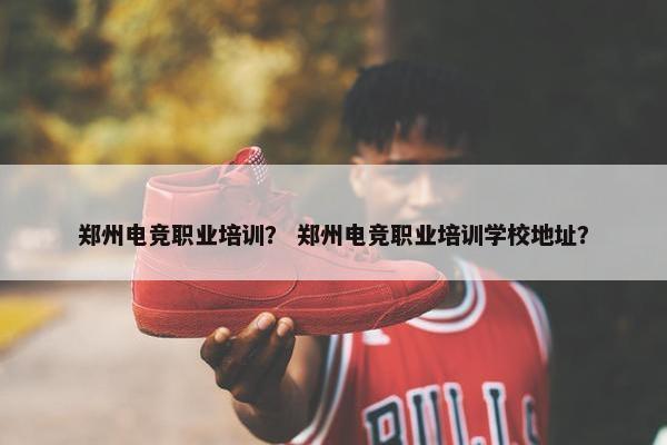 郑州电竞职业培训？ 郑州电竞职业培训学校地址？