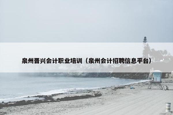 泉州晋兴会计职业培训（泉州会计招聘信息平台）