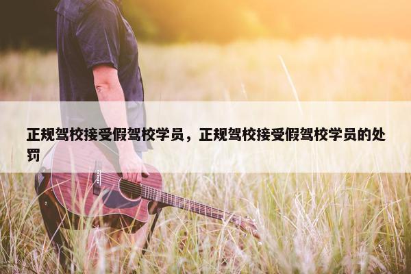 正规驾校接受假驾校学员,正规驾校接受假驾校学员的处罚 正规驾校接受假驾校学员,正规驾校接受假驾校学员的处罚