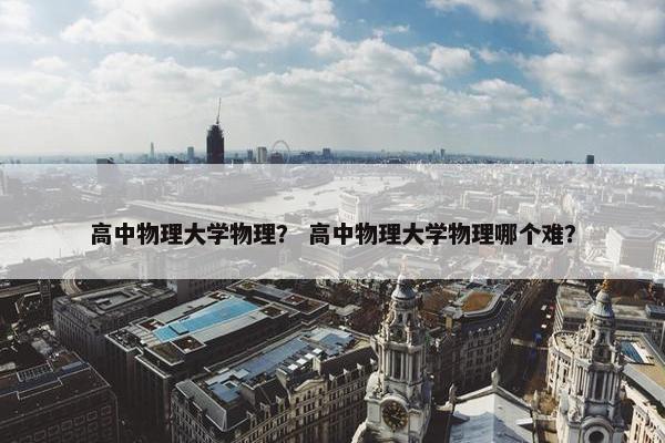 高中物理大学物理？ 高中物理大学物理哪个难？