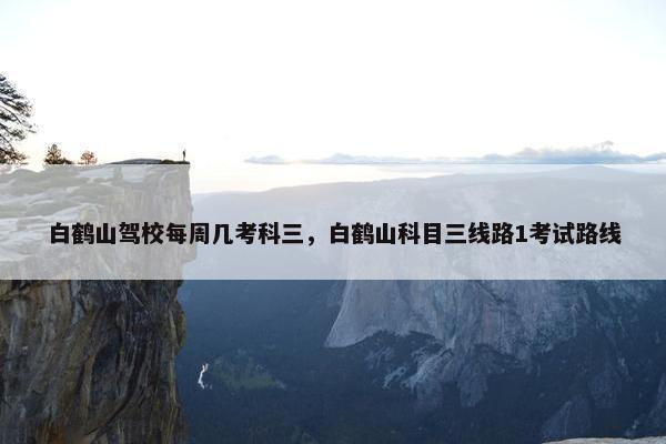 白鹤山驾校每周几考科三，白鹤山科目三线路1考试路线