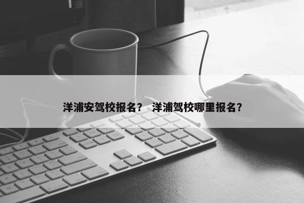 洋浦安驾校报名？ 洋浦驾校哪里报名？