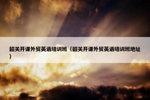 韶关开课外贸英语培训班（韶关开课外贸英语培训班地址）