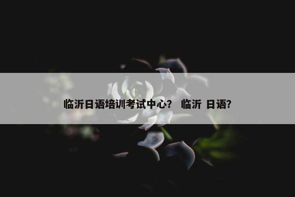 临沂日语培训考试中心？ 临沂 日语？