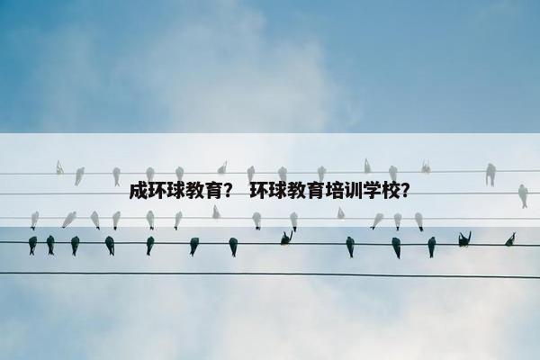 成环球教育？ 环球教育培训学校？