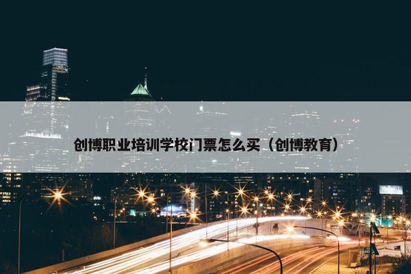 创博职业培训学校门票怎么买（创博教育）