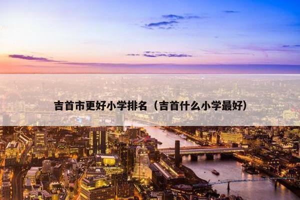 吉首市更好小学排名（吉首什么小学最好）