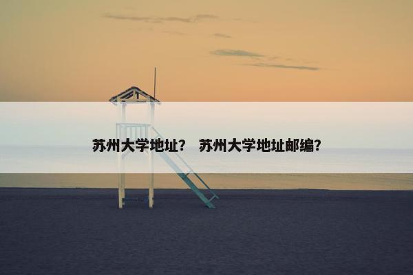 苏州大学地址？ 苏州大学地址邮编？