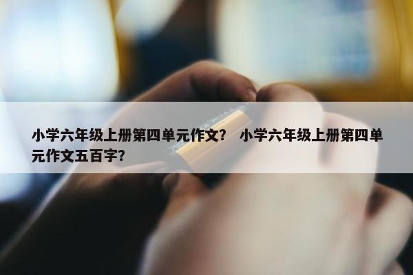 小学六年级上册第四单元作文？ 小学六年级上册第四单元作文五百字？