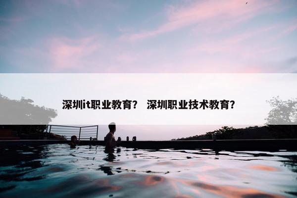 深圳it职业教育？ 深圳职业技术教育？